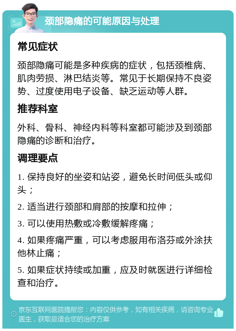 颈部隐痛的可能原因与处理 常见症状 颈部隐痛可能是多种疾病的症状，包括颈椎病、肌肉劳损、淋巴结炎等。常见于长期保持不良姿势、过度使用电子设备、缺乏运动等人群。 推荐科室 外科、骨科、神经内科等科室都可能涉及到颈部隐痛的诊断和治疗。 调理要点 1. 保持良好的坐姿和站姿，避免长时间低头或仰头； 2. 适当进行颈部和肩部的按摩和拉伸； 3. 可以使用热敷或冷敷缓解疼痛； 4. 如果疼痛严重，可以考虑服用布洛芬或外涂扶他林止痛； 5. 如果症状持续或加重，应及时就医进行详细检查和治疗。