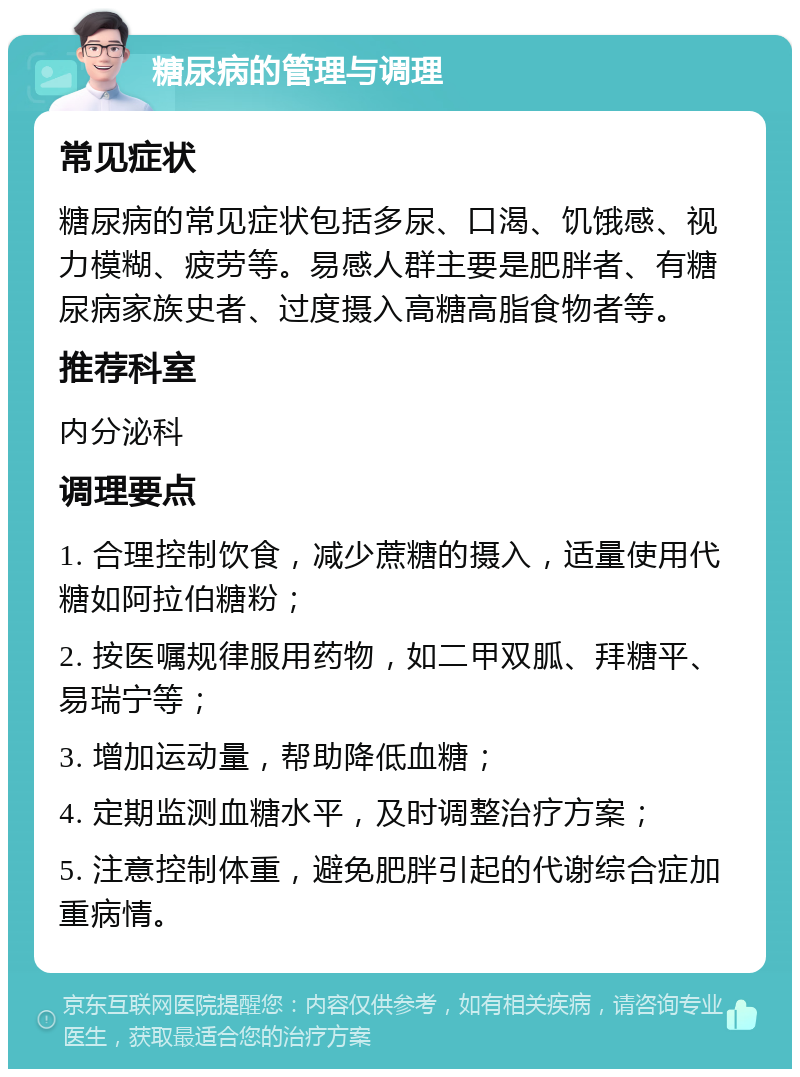 糖尿病的管理与调理 常见症状 糖尿病的常见症状包括多尿、口渴、饥饿感、视力模糊、疲劳等。易感人群主要是肥胖者、有糖尿病家族史者、过度摄入高糖高脂食物者等。 推荐科室 内分泌科 调理要点 1. 合理控制饮食，减少蔗糖的摄入，适量使用代糖如阿拉伯糖粉； 2. 按医嘱规律服用药物，如二甲双胍、拜糖平、易瑞宁等； 3. 增加运动量，帮助降低血糖； 4. 定期监测血糖水平，及时调整治疗方案； 5. 注意控制体重，避免肥胖引起的代谢综合症加重病情。