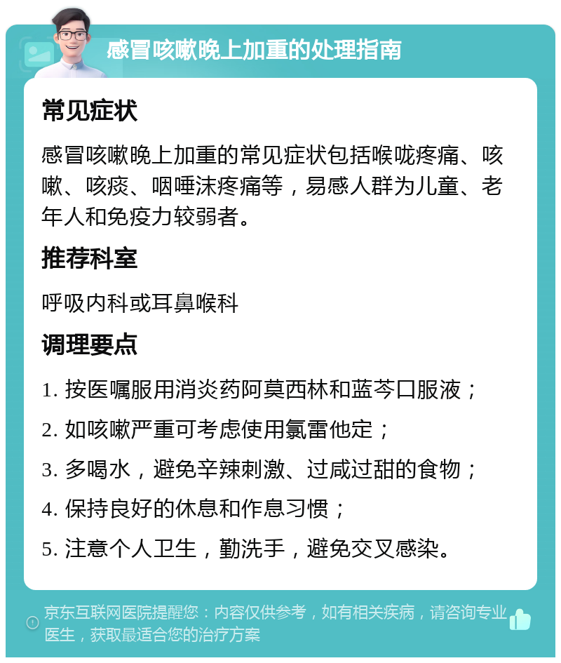 感冒咳嗽晚上加重的处理指南 常见症状 感冒咳嗽晚上加重的常见症状包括喉咙疼痛、咳嗽、咳痰、咽唾沫疼痛等，易感人群为儿童、老年人和免疫力较弱者。 推荐科室 呼吸内科或耳鼻喉科 调理要点 1. 按医嘱服用消炎药阿莫西林和蓝芩口服液； 2. 如咳嗽严重可考虑使用氯雷他定； 3. 多喝水，避免辛辣刺激、过咸过甜的食物； 4. 保持良好的休息和作息习惯； 5. 注意个人卫生，勤洗手，避免交叉感染。