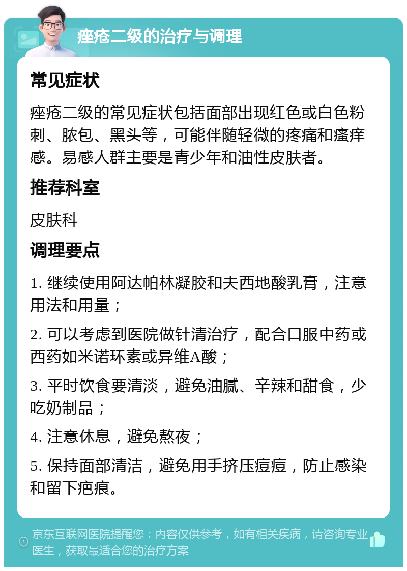 痤疮二级的治疗与调理 常见症状 痤疮二级的常见症状包括面部出现红色或白色粉刺、脓包、黑头等，可能伴随轻微的疼痛和瘙痒感。易感人群主要是青少年和油性皮肤者。 推荐科室 皮肤科 调理要点 1. 继续使用阿达帕林凝胶和夫西地酸乳膏，注意用法和用量； 2. 可以考虑到医院做针清治疗，配合口服中药或西药如米诺环素或异维A酸； 3. 平时饮食要清淡，避免油腻、辛辣和甜食，少吃奶制品； 4. 注意休息，避免熬夜； 5. 保持面部清洁，避免用手挤压痘痘，防止感染和留下疤痕。