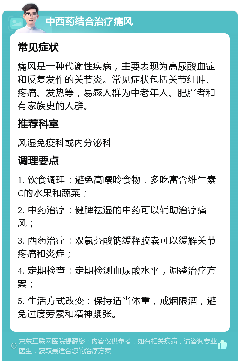 中西药结合治疗痛风 常见症状 痛风是一种代谢性疾病，主要表现为高尿酸血症和反复发作的关节炎。常见症状包括关节红肿、疼痛、发热等，易感人群为中老年人、肥胖者和有家族史的人群。 推荐科室 风湿免疫科或内分泌科 调理要点 1. 饮食调理：避免高嘌呤食物，多吃富含维生素C的水果和蔬菜； 2. 中药治疗：健脾祛湿的中药可以辅助治疗痛风； 3. 西药治疗：双氯芬酸钠缓释胶囊可以缓解关节疼痛和炎症； 4. 定期检查：定期检测血尿酸水平，调整治疗方案； 5. 生活方式改变：保持适当体重，戒烟限酒，避免过度劳累和精神紧张。