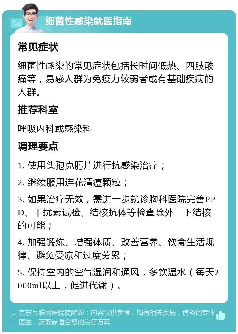 细菌性感染就医指南 常见症状 细菌性感染的常见症状包括长时间低热、四肢酸痛等，易感人群为免疫力较弱者或有基础疾病的人群。 推荐科室 呼吸内科或感染科 调理要点 1. 使用头孢克肟片进行抗感染治疗； 2. 继续服用连花清瘟颗粒； 3. 如果治疗无效，需进一步就诊胸科医院完善PPD、干扰素试验、结核抗体等检查除外一下结核的可能； 4. 加强锻炼、增强体质、改善营养、饮食生活规律、避免受凉和过度劳累； 5. 保持室内的空气湿润和通风，多饮温水（每天2000ml以上，促进代谢）。