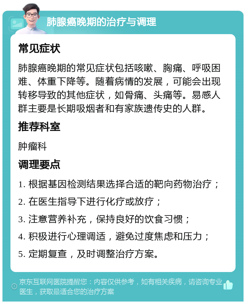 肺腺癌晚期的治疗与调理 常见症状 肺腺癌晚期的常见症状包括咳嗽、胸痛、呼吸困难、体重下降等。随着病情的发展，可能会出现转移导致的其他症状，如骨痛、头痛等。易感人群主要是长期吸烟者和有家族遗传史的人群。 推荐科室 肿瘤科 调理要点 1. 根据基因检测结果选择合适的靶向药物治疗； 2. 在医生指导下进行化疗或放疗； 3. 注意营养补充，保持良好的饮食习惯； 4. 积极进行心理调适，避免过度焦虑和压力； 5. 定期复查，及时调整治疗方案。