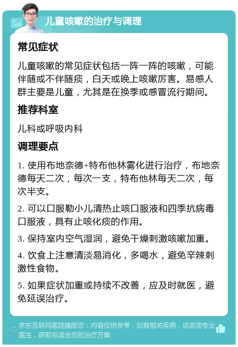 儿童咳嗽的治疗与调理 常见症状 儿童咳嗽的常见症状包括一阵一阵的咳嗽，可能伴随或不伴随痰，白天或晚上咳嗽厉害。易感人群主要是儿童，尤其是在换季或感冒流行期间。 推荐科室 儿科或呼吸内科 调理要点 1. 使用布地奈德+特布他林雾化进行治疗，布地奈德每天二次，每次一支，特布他林每天二次，每次半支。 2. 可以口服勒小儿清热止咳口服液和四季抗病毒口服液，具有止咳化痰的作用。 3. 保持室内空气湿润，避免干燥刺激咳嗽加重。 4. 饮食上注意清淡易消化，多喝水，避免辛辣刺激性食物。 5. 如果症状加重或持续不改善，应及时就医，避免延误治疗。