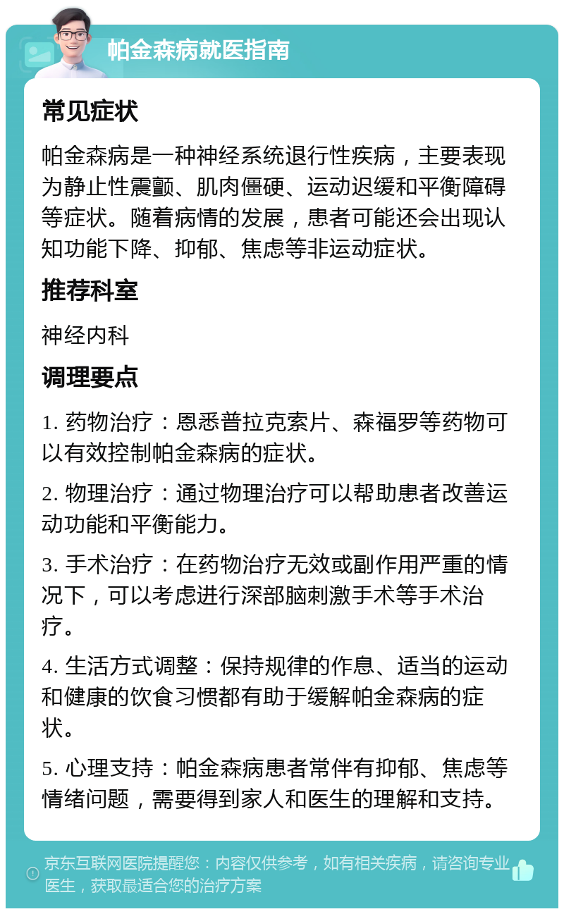 帕金森病就医指南 常见症状 帕金森病是一种神经系统退行性疾病，主要表现为静止性震颤、肌肉僵硬、运动迟缓和平衡障碍等症状。随着病情的发展，患者可能还会出现认知功能下降、抑郁、焦虑等非运动症状。 推荐科室 神经内科 调理要点 1. 药物治疗：恩悉普拉克索片、森福罗等药物可以有效控制帕金森病的症状。 2. 物理治疗：通过物理治疗可以帮助患者改善运动功能和平衡能力。 3. 手术治疗：在药物治疗无效或副作用严重的情况下，可以考虑进行深部脑刺激手术等手术治疗。 4. 生活方式调整：保持规律的作息、适当的运动和健康的饮食习惯都有助于缓解帕金森病的症状。 5. 心理支持：帕金森病患者常伴有抑郁、焦虑等情绪问题，需要得到家人和医生的理解和支持。