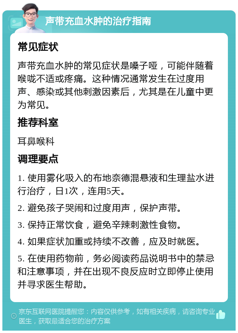 声带充血水肿的治疗指南 常见症状 声带充血水肿的常见症状是嗓子哑，可能伴随着喉咙不适或疼痛。这种情况通常发生在过度用声、感染或其他刺激因素后，尤其是在儿童中更为常见。 推荐科室 耳鼻喉科 调理要点 1. 使用雾化吸入的布地奈德混悬液和生理盐水进行治疗，日1次，连用5天。 2. 避免孩子哭闹和过度用声，保护声带。 3. 保持正常饮食，避免辛辣刺激性食物。 4. 如果症状加重或持续不改善，应及时就医。 5. 在使用药物前，务必阅读药品说明书中的禁忌和注意事项，并在出现不良反应时立即停止使用并寻求医生帮助。