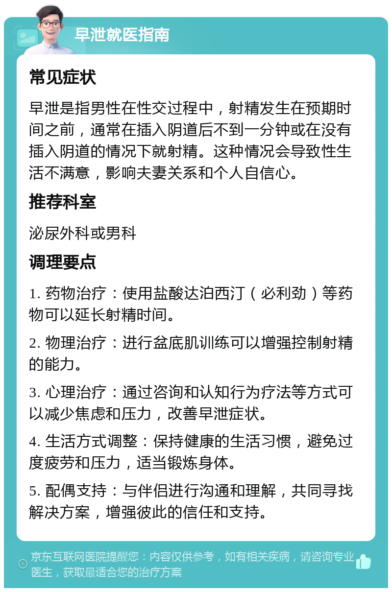 早泄就医指南 常见症状 早泄是指男性在性交过程中，射精发生在预期时间之前，通常在插入阴道后不到一分钟或在没有插入阴道的情况下就射精。这种情况会导致性生活不满意，影响夫妻关系和个人自信心。 推荐科室 泌尿外科或男科 调理要点 1. 药物治疗：使用盐酸达泊西汀（必利劲）等药物可以延长射精时间。 2. 物理治疗：进行盆底肌训练可以增强控制射精的能力。 3. 心理治疗：通过咨询和认知行为疗法等方式可以减少焦虑和压力，改善早泄症状。 4. 生活方式调整：保持健康的生活习惯，避免过度疲劳和压力，适当锻炼身体。 5. 配偶支持：与伴侣进行沟通和理解，共同寻找解决方案，增强彼此的信任和支持。