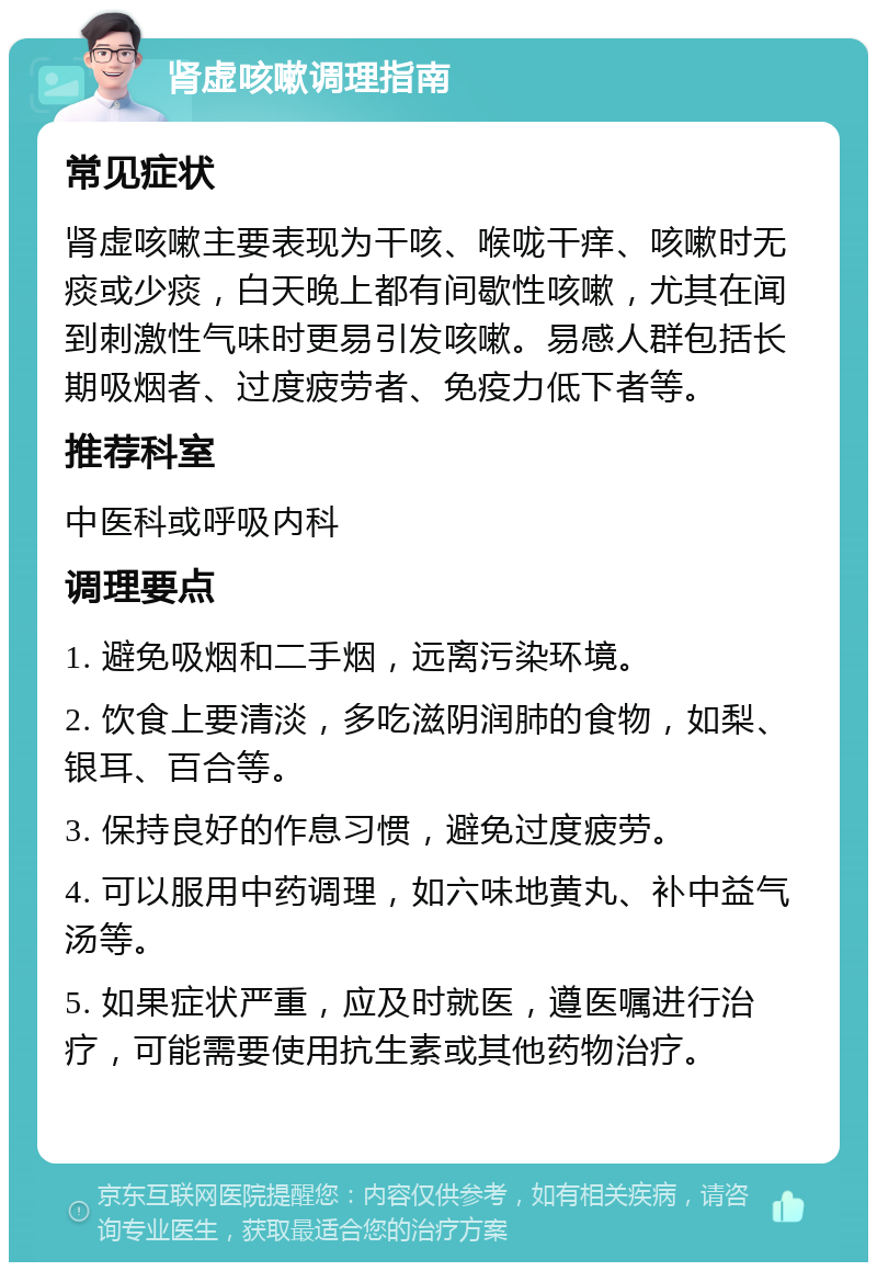 肾虚咳嗽调理指南 常见症状 肾虚咳嗽主要表现为干咳、喉咙干痒、咳嗽时无痰或少痰，白天晚上都有间歇性咳嗽，尤其在闻到刺激性气味时更易引发咳嗽。易感人群包括长期吸烟者、过度疲劳者、免疫力低下者等。 推荐科室 中医科或呼吸内科 调理要点 1. 避免吸烟和二手烟，远离污染环境。 2. 饮食上要清淡，多吃滋阴润肺的食物，如梨、银耳、百合等。 3. 保持良好的作息习惯，避免过度疲劳。 4. 可以服用中药调理，如六味地黄丸、补中益气汤等。 5. 如果症状严重，应及时就医，遵医嘱进行治疗，可能需要使用抗生素或其他药物治疗。