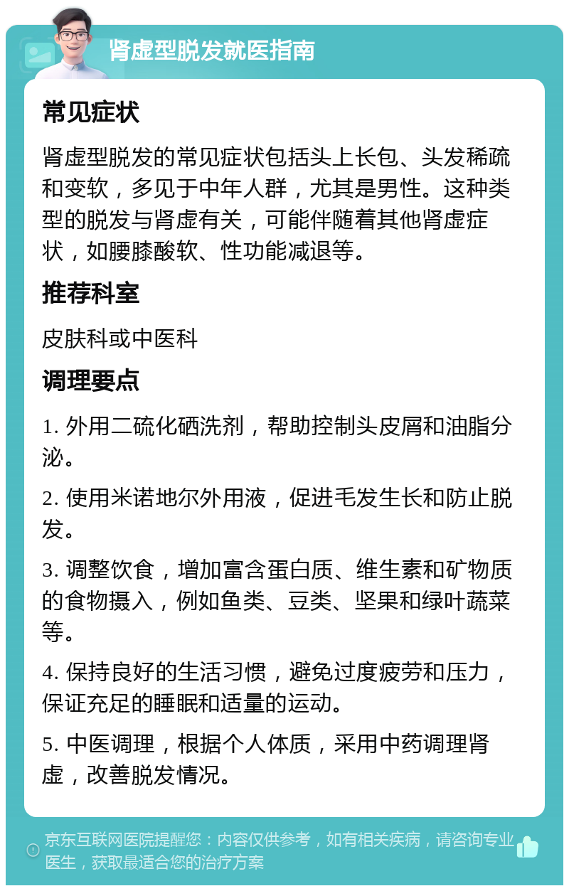 肾虚型脱发就医指南 常见症状 肾虚型脱发的常见症状包括头上长包、头发稀疏和变软，多见于中年人群，尤其是男性。这种类型的脱发与肾虚有关，可能伴随着其他肾虚症状，如腰膝酸软、性功能减退等。 推荐科室 皮肤科或中医科 调理要点 1. 外用二硫化硒洗剂，帮助控制头皮屑和油脂分泌。 2. 使用米诺地尔外用液，促进毛发生长和防止脱发。 3. 调整饮食，增加富含蛋白质、维生素和矿物质的食物摄入，例如鱼类、豆类、坚果和绿叶蔬菜等。 4. 保持良好的生活习惯，避免过度疲劳和压力，保证充足的睡眠和适量的运动。 5. 中医调理，根据个人体质，采用中药调理肾虚，改善脱发情况。