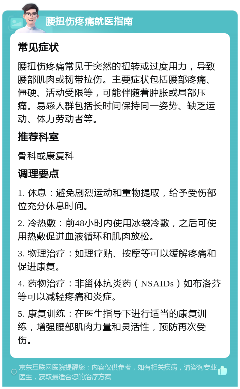 腰扭伤疼痛就医指南 常见症状 腰扭伤疼痛常见于突然的扭转或过度用力，导致腰部肌肉或韧带拉伤。主要症状包括腰部疼痛、僵硬、活动受限等，可能伴随着肿胀或局部压痛。易感人群包括长时间保持同一姿势、缺乏运动、体力劳动者等。 推荐科室 骨科或康复科 调理要点 1. 休息：避免剧烈运动和重物提取，给予受伤部位充分休息时间。 2. 冷热敷：前48小时内使用冰袋冷敷，之后可使用热敷促进血液循环和肌肉放松。 3. 物理治疗：如理疗贴、按摩等可以缓解疼痛和促进康复。 4. 药物治疗：非甾体抗炎药（NSAIDs）如布洛芬等可以减轻疼痛和炎症。 5. 康复训练：在医生指导下进行适当的康复训练，增强腰部肌肉力量和灵活性，预防再次受伤。