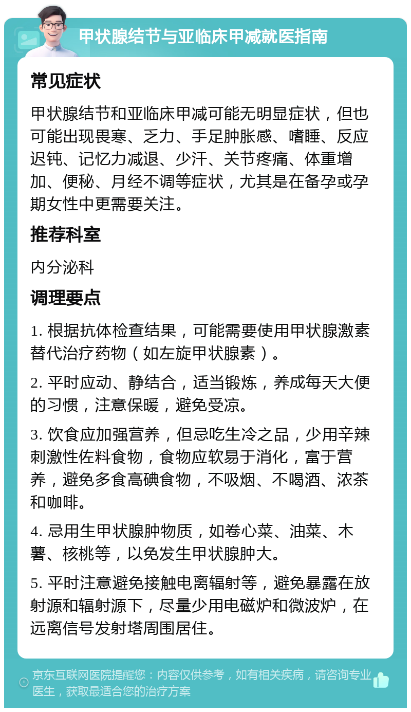 甲状腺结节与亚临床甲减就医指南 常见症状 甲状腺结节和亚临床甲减可能无明显症状，但也可能出现畏寒、乏力、手足肿胀感、嗜睡、反应迟钝、记忆力减退、少汗、关节疼痛、体重增加、便秘、月经不调等症状，尤其是在备孕或孕期女性中更需要关注。 推荐科室 内分泌科 调理要点 1. 根据抗体检查结果，可能需要使用甲状腺激素替代治疗药物（如左旋甲状腺素）。 2. 平时应动、静结合，适当锻炼，养成每天大便的习惯，注意保暖，避免受凉。 3. 饮食应加强营养，但忌吃生冷之品，少用辛辣刺激性佐料食物，食物应软易于消化，富于营养，避免多食高碘食物，不吸烟、不喝酒、浓茶和咖啡。 4. 忌用生甲状腺肿物质，如卷心菜、油菜、木薯、核桃等，以免发生甲状腺肿大。 5. 平时注意避免接触电离辐射等，避免暴露在放射源和辐射源下，尽量少用电磁炉和微波炉，在远离信号发射塔周围居住。