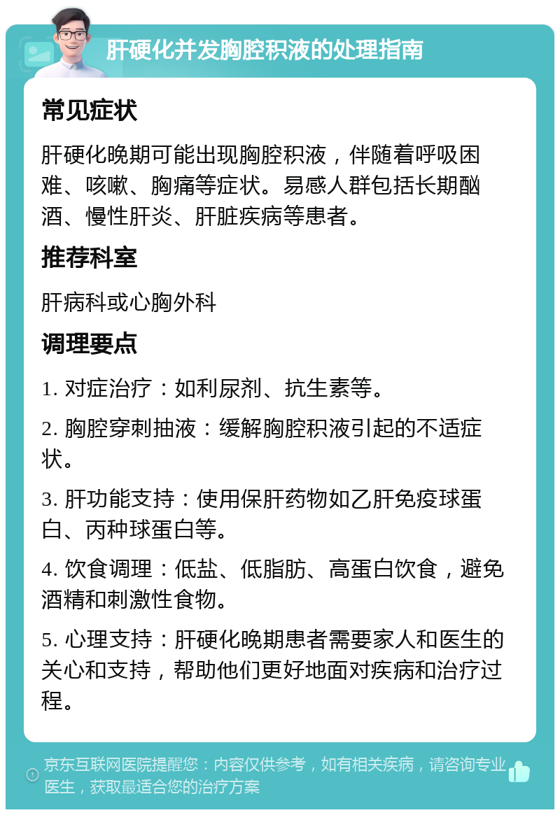 肝硬化并发胸腔积液的处理指南 常见症状 肝硬化晚期可能出现胸腔积液，伴随着呼吸困难、咳嗽、胸痛等症状。易感人群包括长期酗酒、慢性肝炎、肝脏疾病等患者。 推荐科室 肝病科或心胸外科 调理要点 1. 对症治疗：如利尿剂、抗生素等。 2. 胸腔穿刺抽液：缓解胸腔积液引起的不适症状。 3. 肝功能支持：使用保肝药物如乙肝免疫球蛋白、丙种球蛋白等。 4. 饮食调理：低盐、低脂肪、高蛋白饮食，避免酒精和刺激性食物。 5. 心理支持：肝硬化晚期患者需要家人和医生的关心和支持，帮助他们更好地面对疾病和治疗过程。