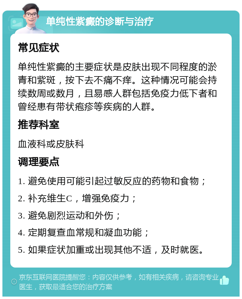 单纯性紫癜的诊断与治疗 常见症状 单纯性紫癜的主要症状是皮肤出现不同程度的淤青和紫斑，按下去不痛不痒。这种情况可能会持续数周或数月，且易感人群包括免疫力低下者和曾经患有带状疱疹等疾病的人群。 推荐科室 血液科或皮肤科 调理要点 1. 避免使用可能引起过敏反应的药物和食物； 2. 补充维生C，增强免疫力； 3. 避免剧烈运动和外伤； 4. 定期复查血常规和凝血功能； 5. 如果症状加重或出现其他不适，及时就医。