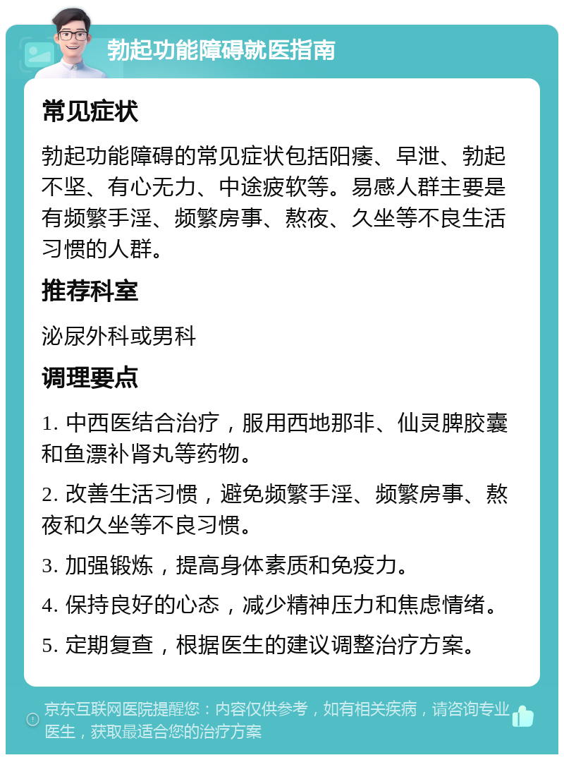 勃起功能障碍就医指南 常见症状 勃起功能障碍的常见症状包括阳痿、早泄、勃起不坚、有心无力、中途疲软等。易感人群主要是有频繁手淫、频繁房事、熬夜、久坐等不良生活习惯的人群。 推荐科室 泌尿外科或男科 调理要点 1. 中西医结合治疗，服用西地那非、仙灵脾胶囊和鱼漂补肾丸等药物。 2. 改善生活习惯，避免频繁手淫、频繁房事、熬夜和久坐等不良习惯。 3. 加强锻炼，提高身体素质和免疫力。 4. 保持良好的心态，减少精神压力和焦虑情绪。 5. 定期复查，根据医生的建议调整治疗方案。