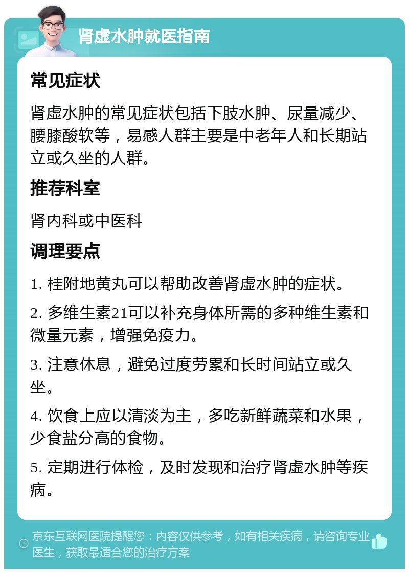 肾虚水肿就医指南 常见症状 肾虚水肿的常见症状包括下肢水肿、尿量减少、腰膝酸软等，易感人群主要是中老年人和长期站立或久坐的人群。 推荐科室 肾内科或中医科 调理要点 1. 桂附地黄丸可以帮助改善肾虚水肿的症状。 2. 多维生素21可以补充身体所需的多种维生素和微量元素，增强免疫力。 3. 注意休息，避免过度劳累和长时间站立或久坐。 4. 饮食上应以清淡为主，多吃新鲜蔬菜和水果，少食盐分高的食物。 5. 定期进行体检，及时发现和治疗肾虚水肿等疾病。