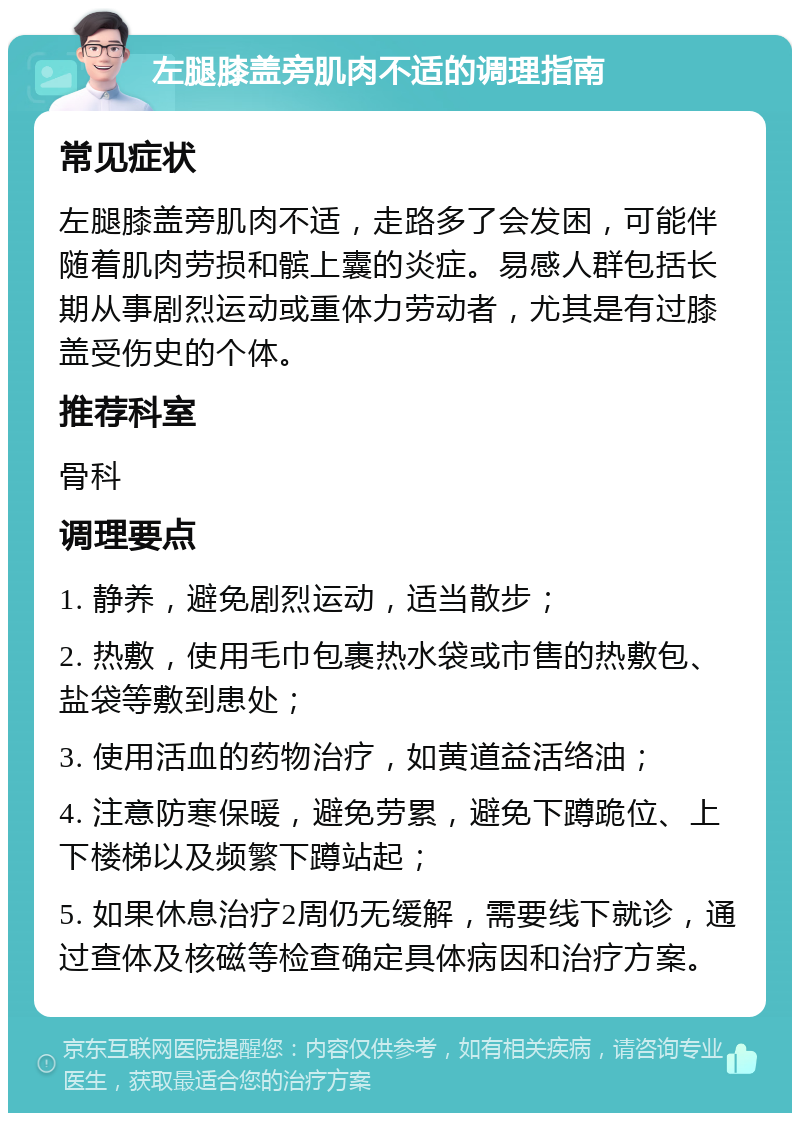 左腿膝盖旁肌肉不适的调理指南 常见症状 左腿膝盖旁肌肉不适，走路多了会发困，可能伴随着肌肉劳损和髌上囊的炎症。易感人群包括长期从事剧烈运动或重体力劳动者，尤其是有过膝盖受伤史的个体。 推荐科室 骨科 调理要点 1. 静养，避免剧烈运动，适当散步； 2. 热敷，使用毛巾包裹热水袋或市售的热敷包、盐袋等敷到患处； 3. 使用活血的药物治疗，如黄道益活络油； 4. 注意防寒保暖，避免劳累，避免下蹲跪位、上下楼梯以及频繁下蹲站起； 5. 如果休息治疗2周仍无缓解，需要线下就诊，通过查体及核磁等检查确定具体病因和治疗方案。