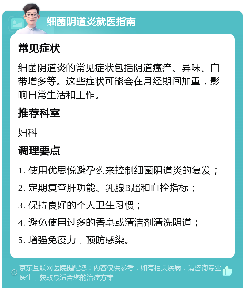 细菌阴道炎就医指南 常见症状 细菌阴道炎的常见症状包括阴道瘙痒、异味、白带增多等。这些症状可能会在月经期间加重，影响日常生活和工作。 推荐科室 妇科 调理要点 1. 使用优思悦避孕药来控制细菌阴道炎的复发； 2. 定期复查肝功能、乳腺B超和血栓指标； 3. 保持良好的个人卫生习惯； 4. 避免使用过多的香皂或清洁剂清洗阴道； 5. 增强免疫力，预防感染。