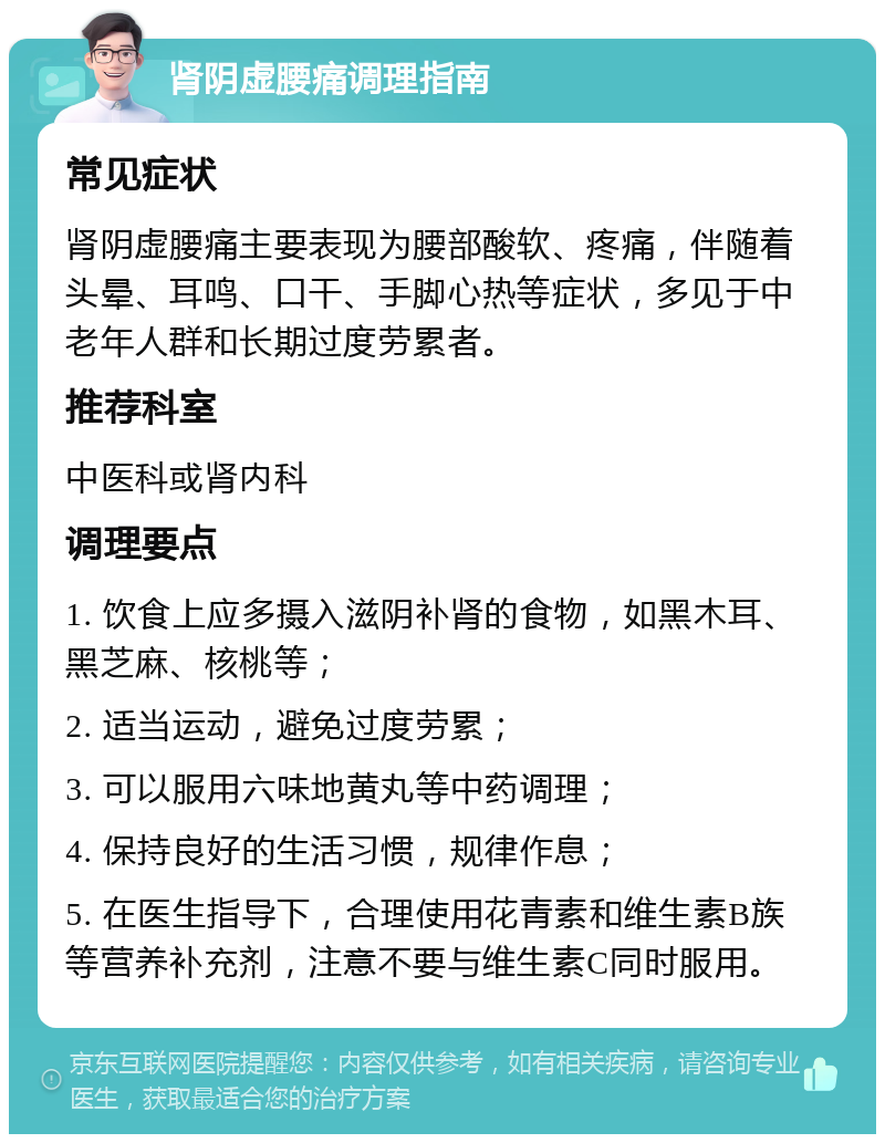 肾阴虚腰痛调理指南 常见症状 肾阴虚腰痛主要表现为腰部酸软、疼痛，伴随着头晕、耳鸣、口干、手脚心热等症状，多见于中老年人群和长期过度劳累者。 推荐科室 中医科或肾内科 调理要点 1. 饮食上应多摄入滋阴补肾的食物，如黑木耳、黑芝麻、核桃等； 2. 适当运动，避免过度劳累； 3. 可以服用六味地黄丸等中药调理； 4. 保持良好的生活习惯，规律作息； 5. 在医生指导下，合理使用花青素和维生素B族等营养补充剂，注意不要与维生素C同时服用。