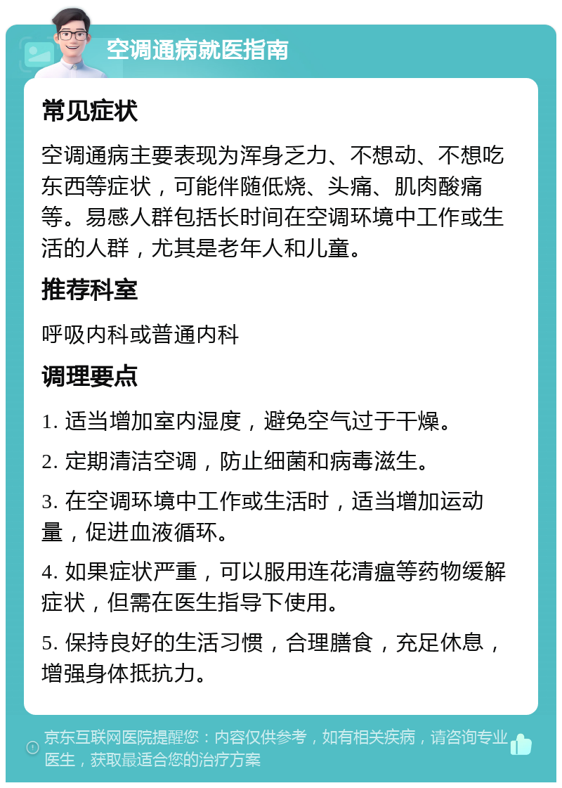 空调通病就医指南 常见症状 空调通病主要表现为浑身乏力、不想动、不想吃东西等症状，可能伴随低烧、头痛、肌肉酸痛等。易感人群包括长时间在空调环境中工作或生活的人群，尤其是老年人和儿童。 推荐科室 呼吸内科或普通内科 调理要点 1. 适当增加室内湿度，避免空气过于干燥。 2. 定期清洁空调，防止细菌和病毒滋生。 3. 在空调环境中工作或生活时，适当增加运动量，促进血液循环。 4. 如果症状严重，可以服用连花清瘟等药物缓解症状，但需在医生指导下使用。 5. 保持良好的生活习惯，合理膳食，充足休息，增强身体抵抗力。