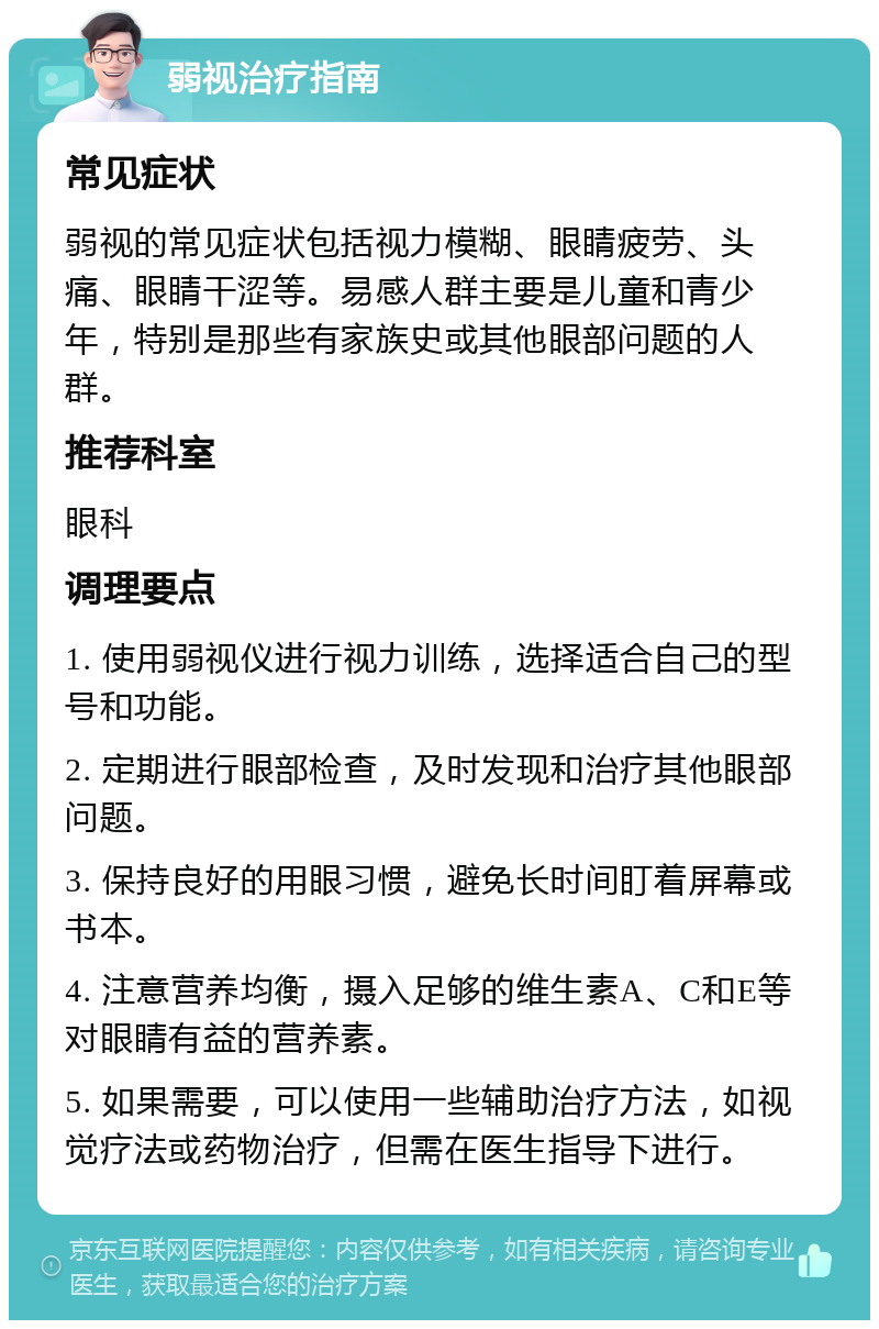 弱视治疗指南 常见症状 弱视的常见症状包括视力模糊、眼睛疲劳、头痛、眼睛干涩等。易感人群主要是儿童和青少年，特别是那些有家族史或其他眼部问题的人群。 推荐科室 眼科 调理要点 1. 使用弱视仪进行视力训练，选择适合自己的型号和功能。 2. 定期进行眼部检查，及时发现和治疗其他眼部问题。 3. 保持良好的用眼习惯，避免长时间盯着屏幕或书本。 4. 注意营养均衡，摄入足够的维生素A、C和E等对眼睛有益的营养素。 5. 如果需要，可以使用一些辅助治疗方法，如视觉疗法或药物治疗，但需在医生指导下进行。