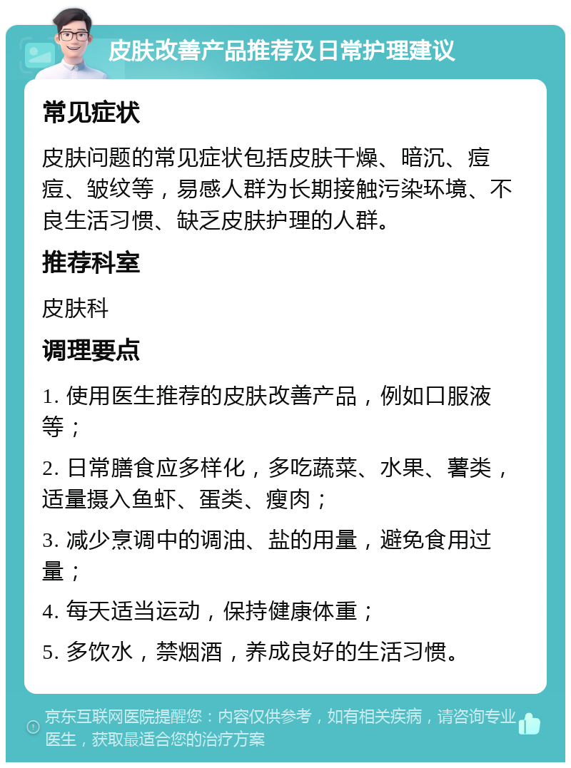 皮肤改善产品推荐及日常护理建议 常见症状 皮肤问题的常见症状包括皮肤干燥、暗沉、痘痘、皱纹等，易感人群为长期接触污染环境、不良生活习惯、缺乏皮肤护理的人群。 推荐科室 皮肤科 调理要点 1. 使用医生推荐的皮肤改善产品，例如口服液等； 2. 日常膳食应多样化，多吃蔬菜、水果、薯类，适量摄入鱼虾、蛋类、瘦肉； 3. 减少烹调中的调油、盐的用量，避免食用过量； 4. 每天适当运动，保持健康体重； 5. 多饮水，禁烟酒，养成良好的生活习惯。