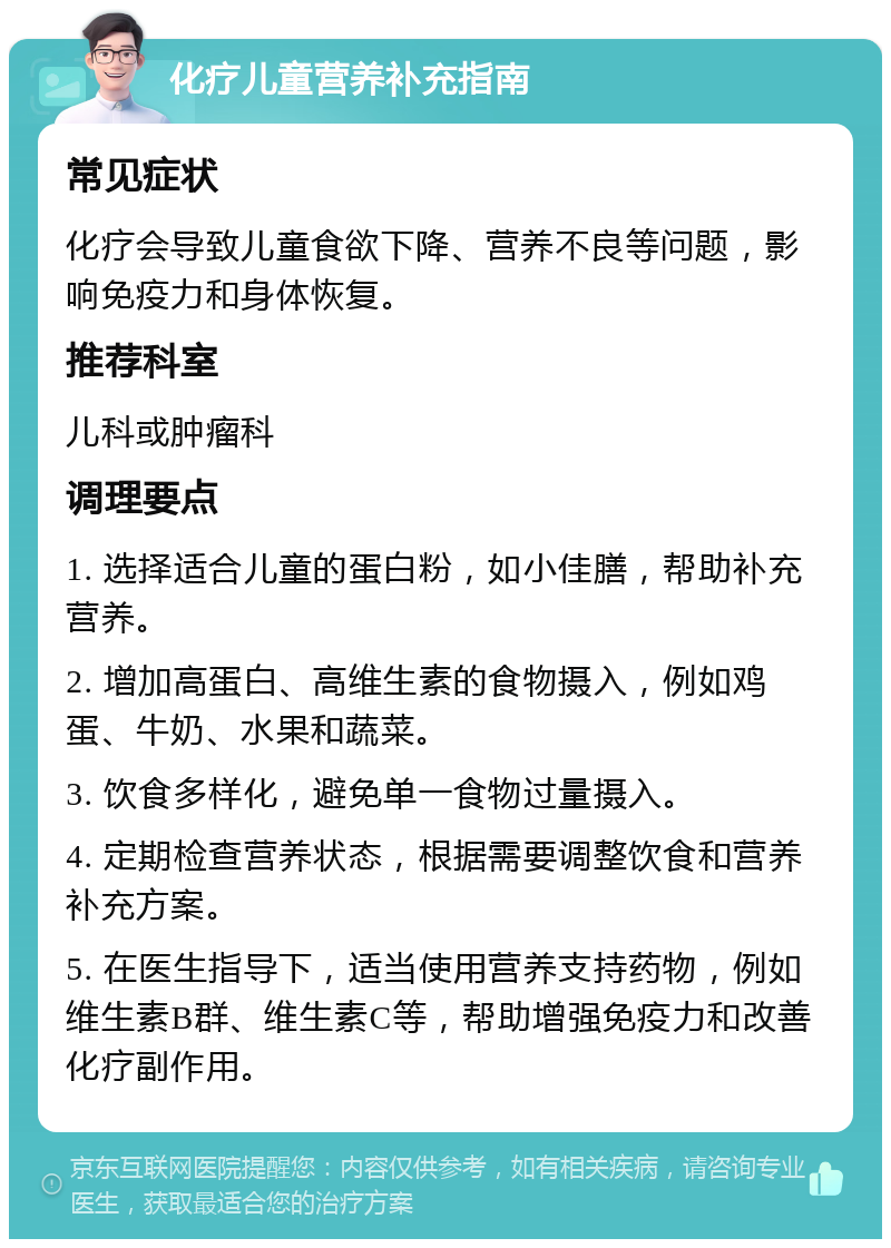 化疗儿童营养补充指南 常见症状 化疗会导致儿童食欲下降、营养不良等问题，影响免疫力和身体恢复。 推荐科室 儿科或肿瘤科 调理要点 1. 选择适合儿童的蛋白粉，如小佳膳，帮助补充营养。 2. 增加高蛋白、高维生素的食物摄入，例如鸡蛋、牛奶、水果和蔬菜。 3. 饮食多样化，避免单一食物过量摄入。 4. 定期检查营养状态，根据需要调整饮食和营养补充方案。 5. 在医生指导下，适当使用营养支持药物，例如维生素B群、维生素C等，帮助增强免疫力和改善化疗副作用。