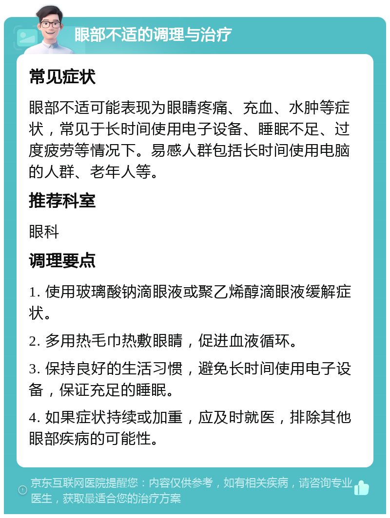 眼部不适的调理与治疗 常见症状 眼部不适可能表现为眼睛疼痛、充血、水肿等症状，常见于长时间使用电子设备、睡眠不足、过度疲劳等情况下。易感人群包括长时间使用电脑的人群、老年人等。 推荐科室 眼科 调理要点 1. 使用玻璃酸钠滴眼液或聚乙烯醇滴眼液缓解症状。 2. 多用热毛巾热敷眼睛，促进血液循环。 3. 保持良好的生活习惯，避免长时间使用电子设备，保证充足的睡眠。 4. 如果症状持续或加重，应及时就医，排除其他眼部疾病的可能性。