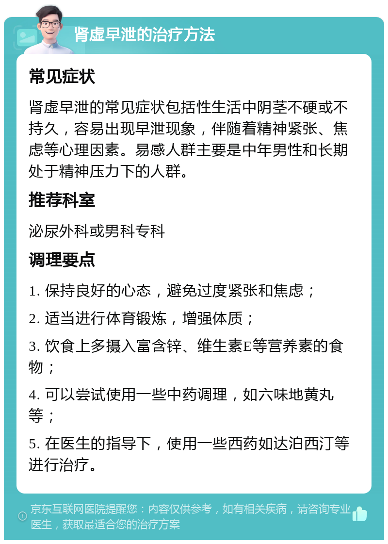 肾虚早泄的治疗方法 常见症状 肾虚早泄的常见症状包括性生活中阴茎不硬或不持久，容易出现早泄现象，伴随着精神紧张、焦虑等心理因素。易感人群主要是中年男性和长期处于精神压力下的人群。 推荐科室 泌尿外科或男科专科 调理要点 1. 保持良好的心态，避免过度紧张和焦虑； 2. 适当进行体育锻炼，增强体质； 3. 饮食上多摄入富含锌、维生素E等营养素的食物； 4. 可以尝试使用一些中药调理，如六味地黄丸等； 5. 在医生的指导下，使用一些西药如达泊西汀等进行治疗。