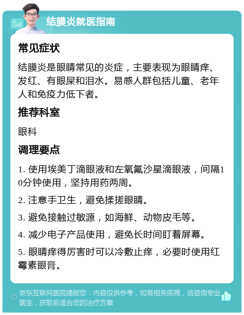 结膜炎就医指南 常见症状 结膜炎是眼睛常见的炎症，主要表现为眼睛痒、发红、有眼屎和泪水。易感人群包括儿童、老年人和免疫力低下者。 推荐科室 眼科 调理要点 1. 使用埃美丁滴眼液和左氧氟沙星滴眼液，间隔10分钟使用，坚持用药两周。 2. 注意手卫生，避免揉搓眼睛。 3. 避免接触过敏源，如海鲜、动物皮毛等。 4. 减少电子产品使用，避免长时间盯着屏幕。 5. 眼睛痒得厉害时可以冷敷止痒，必要时使用红霉素眼膏。