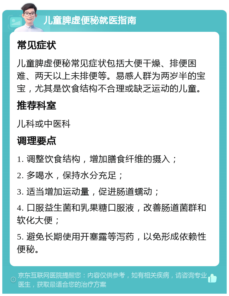 儿童脾虚便秘就医指南 常见症状 儿童脾虚便秘常见症状包括大便干燥、排便困难、两天以上未排便等。易感人群为两岁半的宝宝，尤其是饮食结构不合理或缺乏运动的儿童。 推荐科室 儿科或中医科 调理要点 1. 调整饮食结构，增加膳食纤维的摄入； 2. 多喝水，保持水分充足； 3. 适当增加运动量，促进肠道蠕动； 4. 口服益生菌和乳果糖口服液，改善肠道菌群和软化大便； 5. 避免长期使用开塞露等泻药，以免形成依赖性便秘。