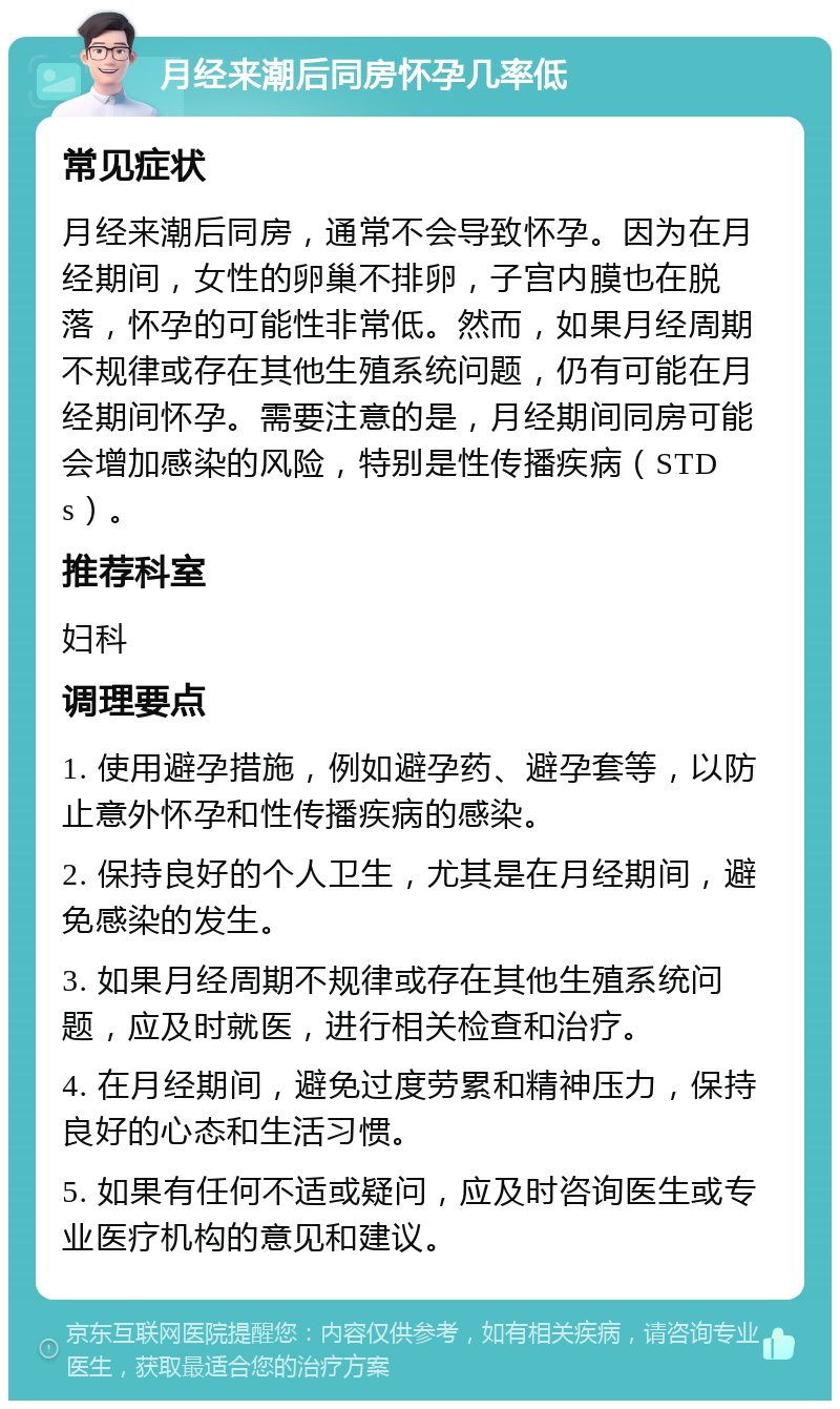 月经来潮后同房怀孕几率低 常见症状 月经来潮后同房，通常不会导致怀孕。因为在月经期间，女性的卵巢不排卵，子宫内膜也在脱落，怀孕的可能性非常低。然而，如果月经周期不规律或存在其他生殖系统问题，仍有可能在月经期间怀孕。需要注意的是，月经期间同房可能会增加感染的风险，特别是性传播疾病（STDs）。 推荐科室 妇科 调理要点 1. 使用避孕措施，例如避孕药、避孕套等，以防止意外怀孕和性传播疾病的感染。 2. 保持良好的个人卫生，尤其是在月经期间，避免感染的发生。 3. 如果月经周期不规律或存在其他生殖系统问题，应及时就医，进行相关检查和治疗。 4. 在月经期间，避免过度劳累和精神压力，保持良好的心态和生活习惯。 5. 如果有任何不适或疑问，应及时咨询医生或专业医疗机构的意见和建议。