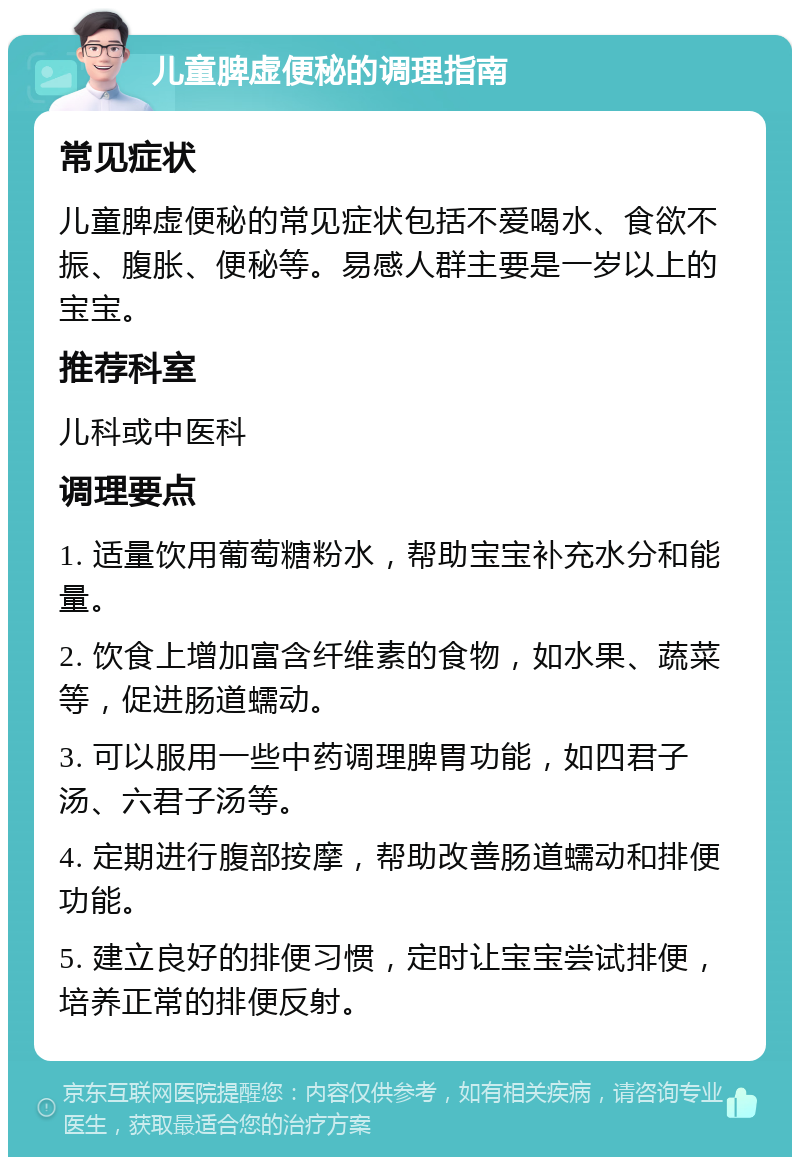 儿童脾虚便秘的调理指南 常见症状 儿童脾虚便秘的常见症状包括不爱喝水、食欲不振、腹胀、便秘等。易感人群主要是一岁以上的宝宝。 推荐科室 儿科或中医科 调理要点 1. 适量饮用葡萄糖粉水，帮助宝宝补充水分和能量。 2. 饮食上增加富含纤维素的食物，如水果、蔬菜等，促进肠道蠕动。 3. 可以服用一些中药调理脾胃功能，如四君子汤、六君子汤等。 4. 定期进行腹部按摩，帮助改善肠道蠕动和排便功能。 5. 建立良好的排便习惯，定时让宝宝尝试排便，培养正常的排便反射。