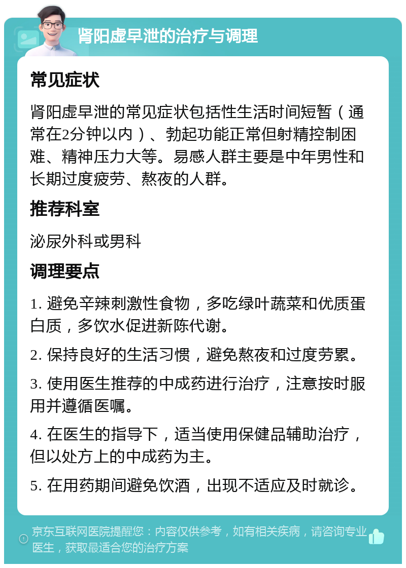 肾阳虚早泄的治疗与调理 常见症状 肾阳虚早泄的常见症状包括性生活时间短暂（通常在2分钟以内）、勃起功能正常但射精控制困难、精神压力大等。易感人群主要是中年男性和长期过度疲劳、熬夜的人群。 推荐科室 泌尿外科或男科 调理要点 1. 避免辛辣刺激性食物，多吃绿叶蔬菜和优质蛋白质，多饮水促进新陈代谢。 2. 保持良好的生活习惯，避免熬夜和过度劳累。 3. 使用医生推荐的中成药进行治疗，注意按时服用并遵循医嘱。 4. 在医生的指导下，适当使用保健品辅助治疗，但以处方上的中成药为主。 5. 在用药期间避免饮酒，出现不适应及时就诊。