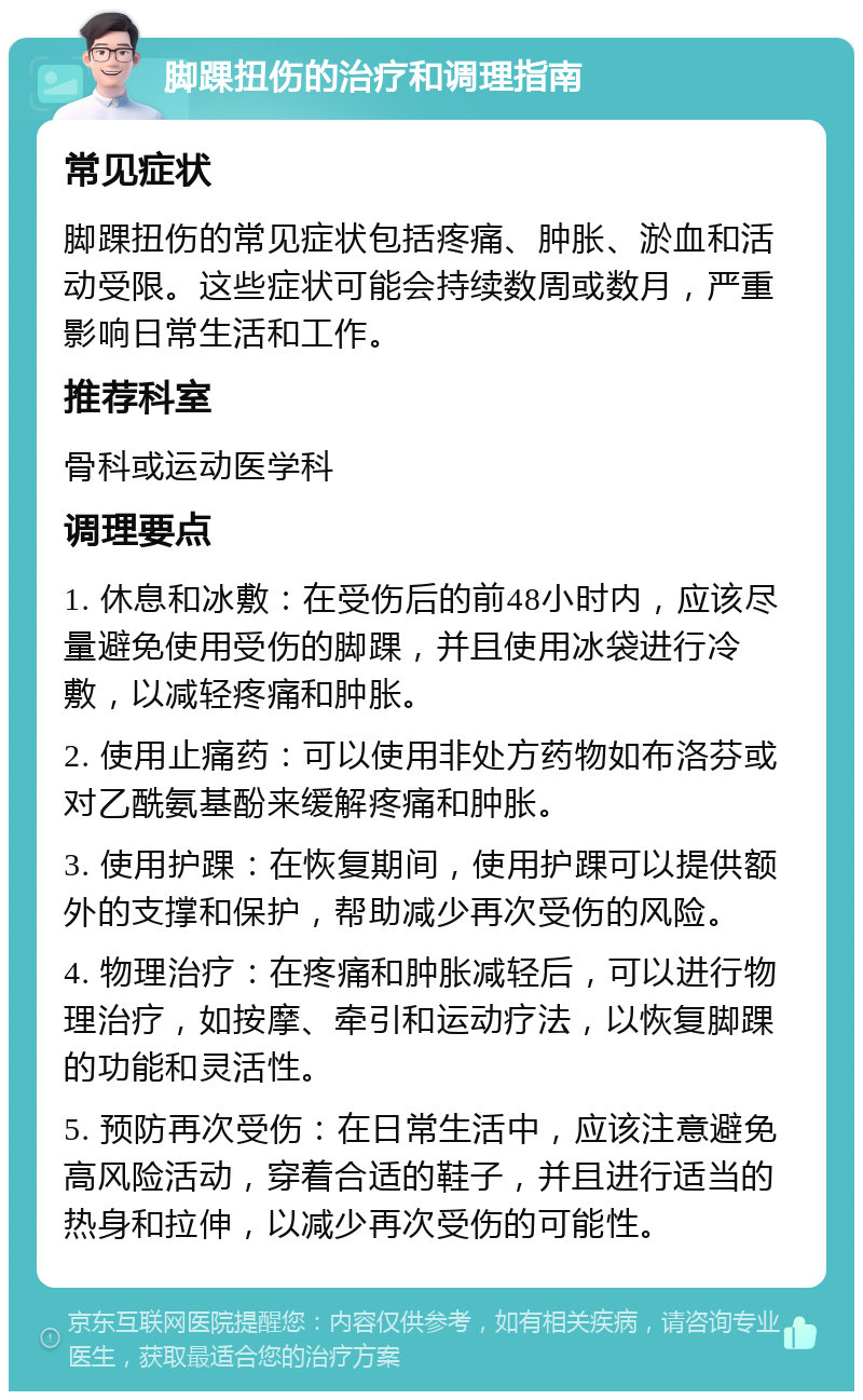 脚踝扭伤的治疗和调理指南 常见症状 脚踝扭伤的常见症状包括疼痛、肿胀、淤血和活动受限。这些症状可能会持续数周或数月，严重影响日常生活和工作。 推荐科室 骨科或运动医学科 调理要点 1. 休息和冰敷：在受伤后的前48小时内，应该尽量避免使用受伤的脚踝，并且使用冰袋进行冷敷，以减轻疼痛和肿胀。 2. 使用止痛药：可以使用非处方药物如布洛芬或对乙酰氨基酚来缓解疼痛和肿胀。 3. 使用护踝：在恢复期间，使用护踝可以提供额外的支撑和保护，帮助减少再次受伤的风险。 4. 物理治疗：在疼痛和肿胀减轻后，可以进行物理治疗，如按摩、牵引和运动疗法，以恢复脚踝的功能和灵活性。 5. 预防再次受伤：在日常生活中，应该注意避免高风险活动，穿着合适的鞋子，并且进行适当的热身和拉伸，以减少再次受伤的可能性。