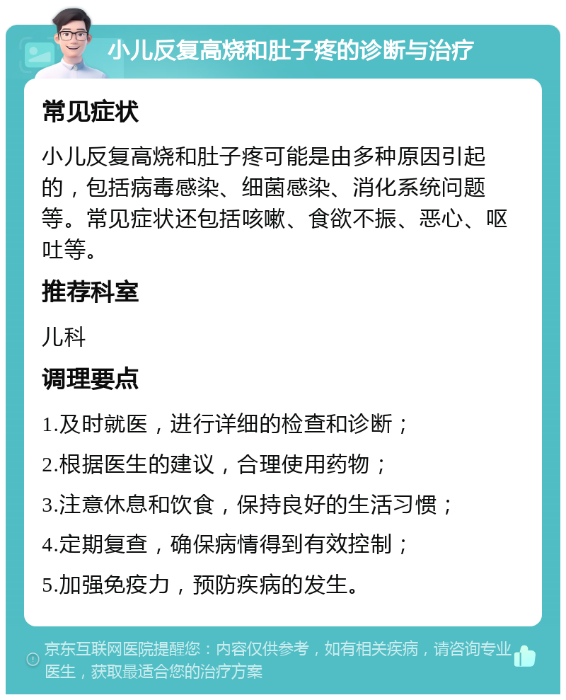 小儿反复高烧和肚子疼的诊断与治疗 常见症状 小儿反复高烧和肚子疼可能是由多种原因引起的，包括病毒感染、细菌感染、消化系统问题等。常见症状还包括咳嗽、食欲不振、恶心、呕吐等。 推荐科室 儿科 调理要点 1.及时就医，进行详细的检查和诊断； 2.根据医生的建议，合理使用药物； 3.注意休息和饮食，保持良好的生活习惯； 4.定期复查，确保病情得到有效控制； 5.加强免疫力，预防疾病的发生。