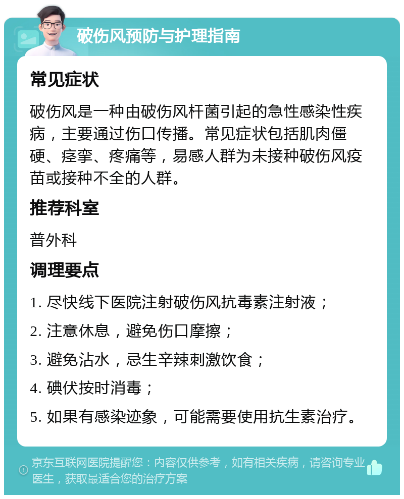 破伤风预防与护理指南 常见症状 破伤风是一种由破伤风杆菌引起的急性感染性疾病，主要通过伤口传播。常见症状包括肌肉僵硬、痉挛、疼痛等，易感人群为未接种破伤风疫苗或接种不全的人群。 推荐科室 普外科 调理要点 1. 尽快线下医院注射破伤风抗毒素注射液； 2. 注意休息，避免伤口摩擦； 3. 避免沾水，忌生辛辣刺激饮食； 4. 碘伏按时消毒； 5. 如果有感染迹象，可能需要使用抗生素治疗。