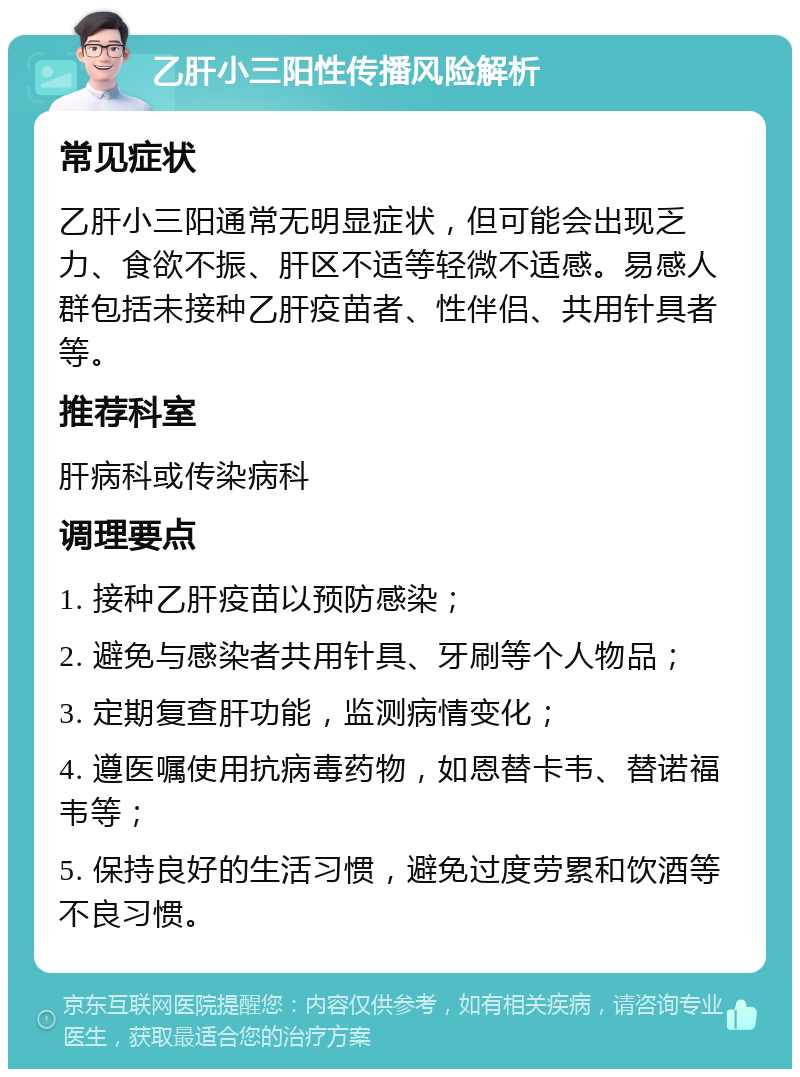 乙肝小三阳性传播风险解析 常见症状 乙肝小三阳通常无明显症状，但可能会出现乏力、食欲不振、肝区不适等轻微不适感。易感人群包括未接种乙肝疫苗者、性伴侣、共用针具者等。 推荐科室 肝病科或传染病科 调理要点 1. 接种乙肝疫苗以预防感染； 2. 避免与感染者共用针具、牙刷等个人物品； 3. 定期复查肝功能，监测病情变化； 4. 遵医嘱使用抗病毒药物，如恩替卡韦、替诺福韦等； 5. 保持良好的生活习惯，避免过度劳累和饮酒等不良习惯。