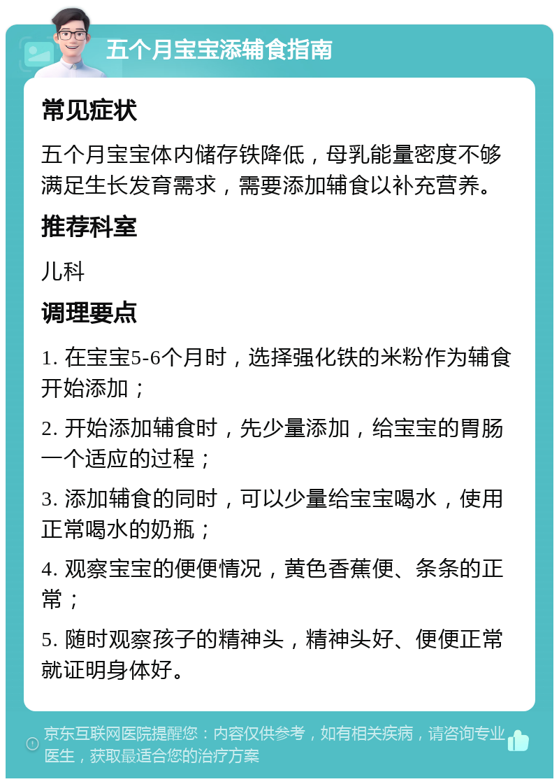 五个月宝宝添辅食指南 常见症状 五个月宝宝体内储存铁降低，母乳能量密度不够满足生长发育需求，需要添加辅食以补充营养。 推荐科室 儿科 调理要点 1. 在宝宝5-6个月时，选择强化铁的米粉作为辅食开始添加； 2. 开始添加辅食时，先少量添加，给宝宝的胃肠一个适应的过程； 3. 添加辅食的同时，可以少量给宝宝喝水，使用正常喝水的奶瓶； 4. 观察宝宝的便便情况，黄色香蕉便、条条的正常； 5. 随时观察孩子的精神头，精神头好、便便正常就证明身体好。