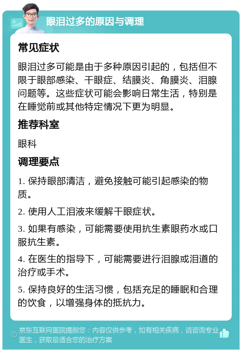 眼泪过多的原因与调理 常见症状 眼泪过多可能是由于多种原因引起的，包括但不限于眼部感染、干眼症、结膜炎、角膜炎、泪腺问题等。这些症状可能会影响日常生活，特别是在睡觉前或其他特定情况下更为明显。 推荐科室 眼科 调理要点 1. 保持眼部清洁，避免接触可能引起感染的物质。 2. 使用人工泪液来缓解干眼症状。 3. 如果有感染，可能需要使用抗生素眼药水或口服抗生素。 4. 在医生的指导下，可能需要进行泪腺或泪道的治疗或手术。 5. 保持良好的生活习惯，包括充足的睡眠和合理的饮食，以增强身体的抵抗力。