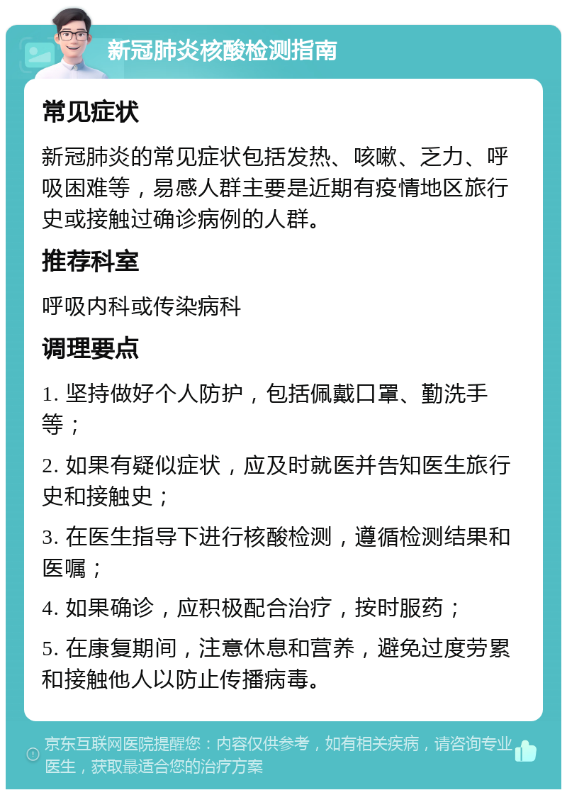 新冠肺炎核酸检测指南 常见症状 新冠肺炎的常见症状包括发热、咳嗽、乏力、呼吸困难等，易感人群主要是近期有疫情地区旅行史或接触过确诊病例的人群。 推荐科室 呼吸内科或传染病科 调理要点 1. 坚持做好个人防护，包括佩戴口罩、勤洗手等； 2. 如果有疑似症状，应及时就医并告知医生旅行史和接触史； 3. 在医生指导下进行核酸检测，遵循检测结果和医嘱； 4. 如果确诊，应积极配合治疗，按时服药； 5. 在康复期间，注意休息和营养，避免过度劳累和接触他人以防止传播病毒。