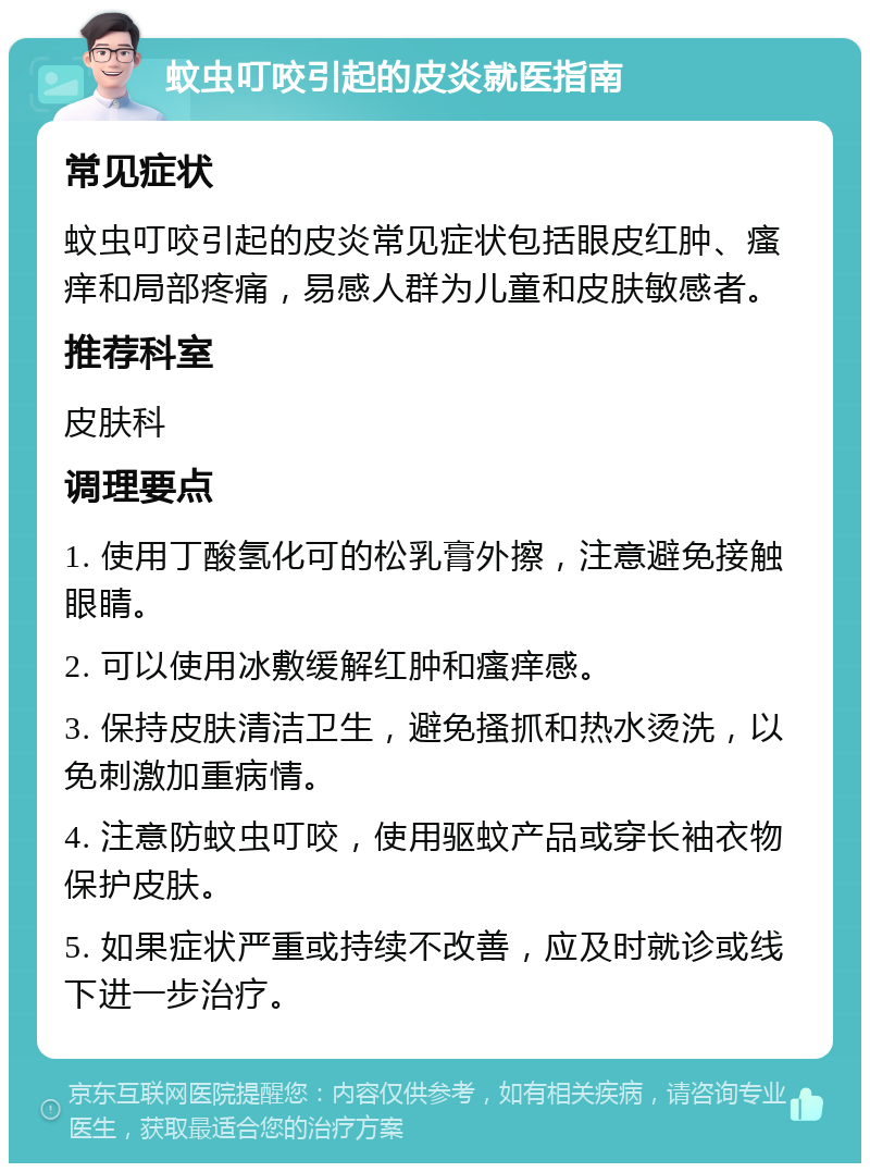 蚊虫叮咬引起的皮炎就医指南 常见症状 蚊虫叮咬引起的皮炎常见症状包括眼皮红肿、瘙痒和局部疼痛，易感人群为儿童和皮肤敏感者。 推荐科室 皮肤科 调理要点 1. 使用丁酸氢化可的松乳膏外擦，注意避免接触眼睛。 2. 可以使用冰敷缓解红肿和瘙痒感。 3. 保持皮肤清洁卫生，避免搔抓和热水烫洗，以免刺激加重病情。 4. 注意防蚊虫叮咬，使用驱蚊产品或穿长袖衣物保护皮肤。 5. 如果症状严重或持续不改善，应及时就诊或线下进一步治疗。