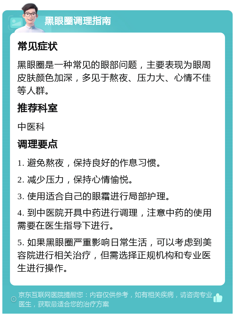 黑眼圈调理指南 常见症状 黑眼圈是一种常见的眼部问题，主要表现为眼周皮肤颜色加深，多见于熬夜、压力大、心情不佳等人群。 推荐科室 中医科 调理要点 1. 避免熬夜，保持良好的作息习惯。 2. 减少压力，保持心情愉悦。 3. 使用适合自己的眼霜进行局部护理。 4. 到中医院开具中药进行调理，注意中药的使用需要在医生指导下进行。 5. 如果黑眼圈严重影响日常生活，可以考虑到美容院进行相关治疗，但需选择正规机构和专业医生进行操作。