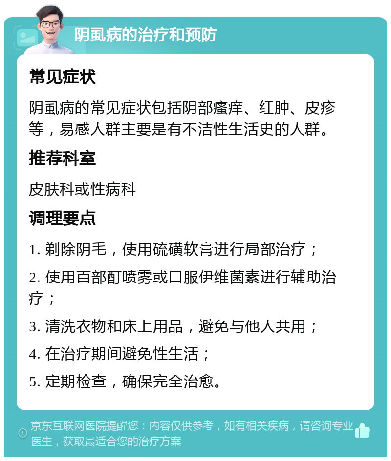 阴虱病的治疗和预防 常见症状 阴虱病的常见症状包括阴部瘙痒、红肿、皮疹等，易感人群主要是有不洁性生活史的人群。 推荐科室 皮肤科或性病科 调理要点 1. 剃除阴毛，使用硫磺软膏进行局部治疗； 2. 使用百部酊喷雾或口服伊维菌素进行辅助治疗； 3. 清洗衣物和床上用品，避免与他人共用； 4. 在治疗期间避免性生活； 5. 定期检查，确保完全治愈。