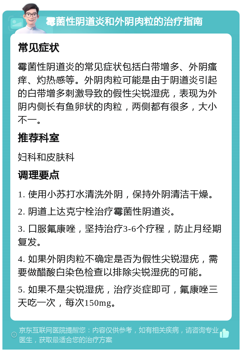 霉菌性阴道炎和外阴肉粒的治疗指南 常见症状 霉菌性阴道炎的常见症状包括白带增多、外阴瘙痒、灼热感等。外阴肉粒可能是由于阴道炎引起的白带增多刺激导致的假性尖锐湿疣，表现为外阴内侧长有鱼卵状的肉粒，两侧都有很多，大小不一。 推荐科室 妇科和皮肤科 调理要点 1. 使用小苏打水清洗外阴，保持外阴清洁干燥。 2. 阴道上达克宁栓治疗霉菌性阴道炎。 3. 口服氟康唑，坚持治疗3-6个疗程，防止月经期复发。 4. 如果外阴肉粒不确定是否为假性尖锐湿疣，需要做醋酸白染色检查以排除尖锐湿疣的可能。 5. 如果不是尖锐湿疣，治疗炎症即可，氟康唑三天吃一次，每次150mg。