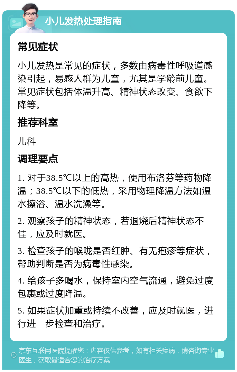 小儿发热处理指南 常见症状 小儿发热是常见的症状，多数由病毒性呼吸道感染引起，易感人群为儿童，尤其是学龄前儿童。常见症状包括体温升高、精神状态改变、食欲下降等。 推荐科室 儿科 调理要点 1. 对于38.5℃以上的高热，使用布洛芬等药物降温；38.5℃以下的低热，采用物理降温方法如温水擦浴、温水洗澡等。 2. 观察孩子的精神状态，若退烧后精神状态不佳，应及时就医。 3. 检查孩子的喉咙是否红肿、有无疱疹等症状，帮助判断是否为病毒性感染。 4. 给孩子多喝水，保持室内空气流通，避免过度包裹或过度降温。 5. 如果症状加重或持续不改善，应及时就医，进行进一步检查和治疗。