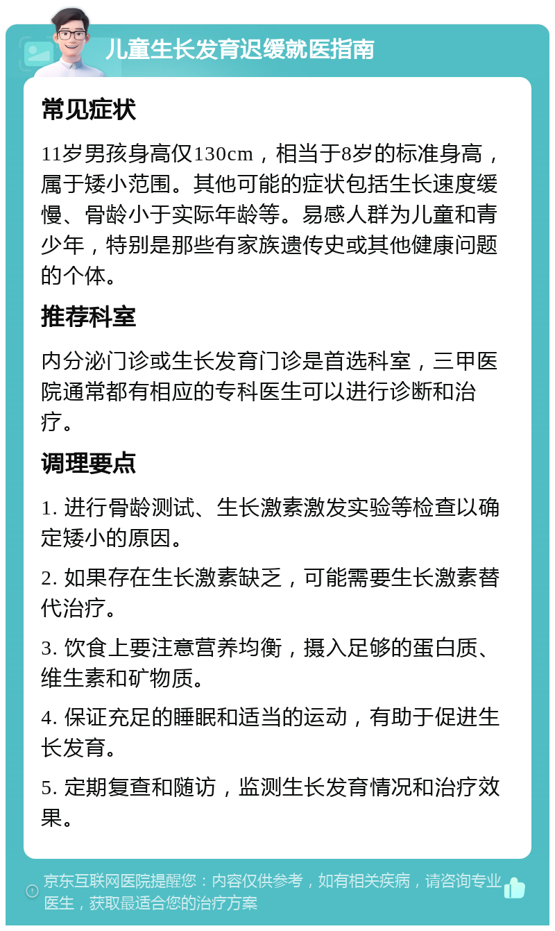 儿童生长发育迟缓就医指南 常见症状 11岁男孩身高仅130cm，相当于8岁的标准身高，属于矮小范围。其他可能的症状包括生长速度缓慢、骨龄小于实际年龄等。易感人群为儿童和青少年，特别是那些有家族遗传史或其他健康问题的个体。 推荐科室 内分泌门诊或生长发育门诊是首选科室，三甲医院通常都有相应的专科医生可以进行诊断和治疗。 调理要点 1. 进行骨龄测试、生长激素激发实验等检查以确定矮小的原因。 2. 如果存在生长激素缺乏，可能需要生长激素替代治疗。 3. 饮食上要注意营养均衡，摄入足够的蛋白质、维生素和矿物质。 4. 保证充足的睡眠和适当的运动，有助于促进生长发育。 5. 定期复查和随访，监测生长发育情况和治疗效果。