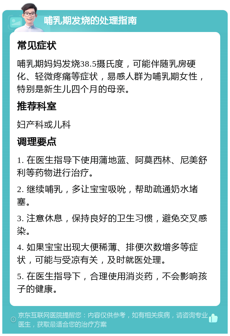 哺乳期发烧的处理指南 常见症状 哺乳期妈妈发烧38.5摄氏度，可能伴随乳房硬化、轻微疼痛等症状，易感人群为哺乳期女性，特别是新生儿四个月的母亲。 推荐科室 妇产科或儿科 调理要点 1. 在医生指导下使用蒲地蓝、阿莫西林、尼美舒利等药物进行治疗。 2. 继续哺乳，多让宝宝吸吮，帮助疏通奶水堵塞。 3. 注意休息，保持良好的卫生习惯，避免交叉感染。 4. 如果宝宝出现大便稀薄、排便次数增多等症状，可能与受凉有关，及时就医处理。 5. 在医生指导下，合理使用消炎药，不会影响孩子的健康。