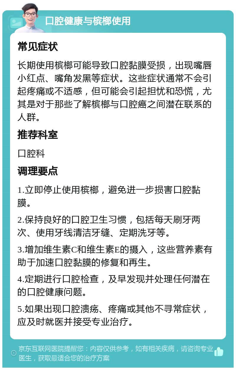 口腔健康与槟榔使用 常见症状 长期使用槟榔可能导致口腔黏膜受损，出现嘴唇小红点、嘴角发黑等症状。这些症状通常不会引起疼痛或不适感，但可能会引起担忧和恐慌，尤其是对于那些了解槟榔与口腔癌之间潜在联系的人群。 推荐科室 口腔科 调理要点 1.立即停止使用槟榔，避免进一步损害口腔黏膜。 2.保持良好的口腔卫生习惯，包括每天刷牙两次、使用牙线清洁牙缝、定期洗牙等。 3.增加维生素C和维生素E的摄入，这些营养素有助于加速口腔黏膜的修复和再生。 4.定期进行口腔检查，及早发现并处理任何潜在的口腔健康问题。 5.如果出现口腔溃疡、疼痛或其他不寻常症状，应及时就医并接受专业治疗。