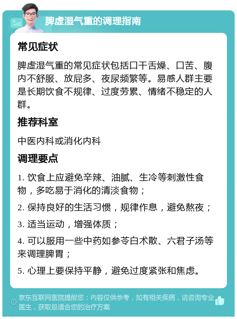 脾虚湿气重的调理指南 常见症状 脾虚湿气重的常见症状包括口干舌燥、口苦、腹内不舒服、放屁多、夜尿频繁等。易感人群主要是长期饮食不规律、过度劳累、情绪不稳定的人群。 推荐科室 中医内科或消化内科 调理要点 1. 饮食上应避免辛辣、油腻、生冷等刺激性食物，多吃易于消化的清淡食物； 2. 保持良好的生活习惯，规律作息，避免熬夜； 3. 适当运动，增强体质； 4. 可以服用一些中药如参苓白术散、六君子汤等来调理脾胃； 5. 心理上要保持平静，避免过度紧张和焦虑。