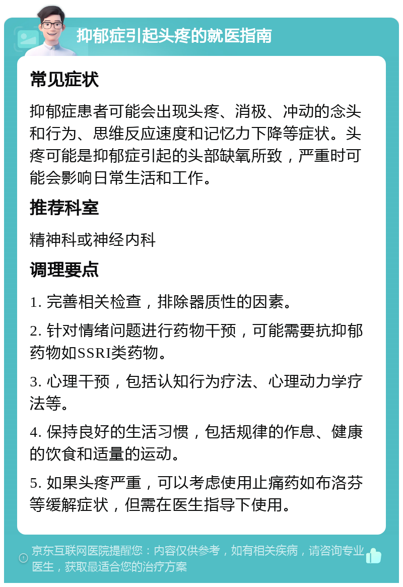 抑郁症引起头疼的就医指南 常见症状 抑郁症患者可能会出现头疼、消极、冲动的念头和行为、思维反应速度和记忆力下降等症状。头疼可能是抑郁症引起的头部缺氧所致，严重时可能会影响日常生活和工作。 推荐科室 精神科或神经内科 调理要点 1. 完善相关检查，排除器质性的因素。 2. 针对情绪问题进行药物干预，可能需要抗抑郁药物如SSRI类药物。 3. 心理干预，包括认知行为疗法、心理动力学疗法等。 4. 保持良好的生活习惯，包括规律的作息、健康的饮食和适量的运动。 5. 如果头疼严重，可以考虑使用止痛药如布洛芬等缓解症状，但需在医生指导下使用。